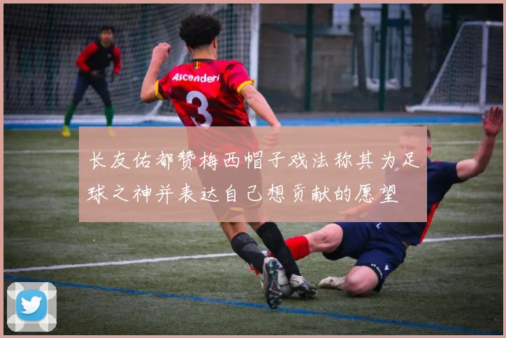 长友佑都赞梅西帽子戏法称其为足球之神并表达自己想贡献的愿望