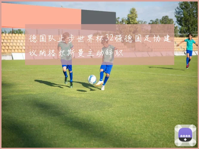 德国队止步世界杯32强德国足协建议纳格尔斯曼主动辞职