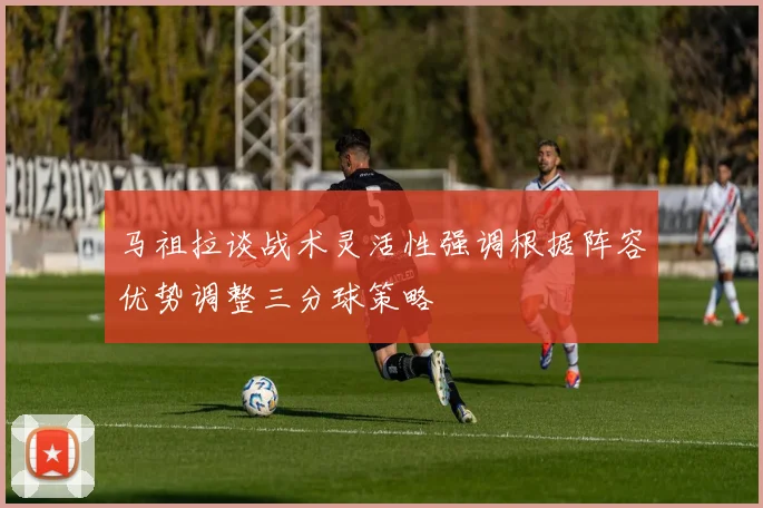 马祖拉谈战术灵活性强调根据阵容优势调整三分球策略