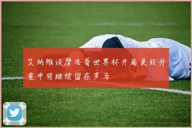 艾纳维谈摩洛哥世界杯开局良好并重申将继续留在罗马