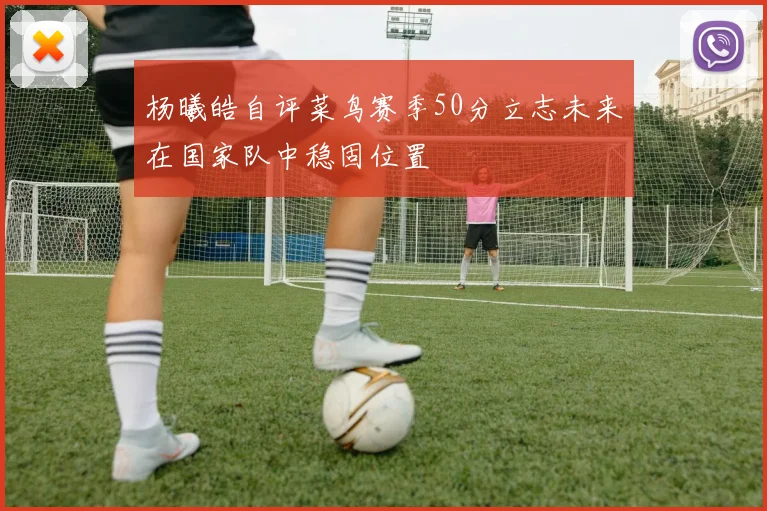 杨曦皓自评菜鸟赛季50分立志未来在国家队中稳固位置