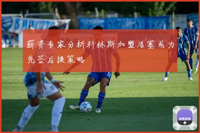 薪资专家分析科林斯加盟活塞或为先签后换策略