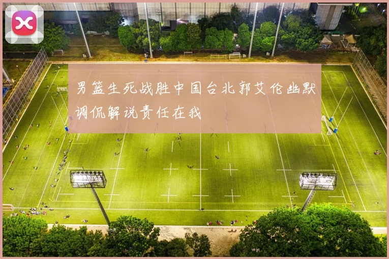 男篮生死战胜中国台北郭艾伦幽默调侃解说责任在我