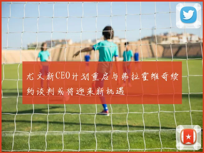 尤文新CEO计划重启与弗拉霍维奇续约谈判或将迎来新机遇