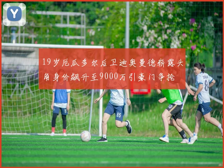 19岁厄瓜多尔后卫迪奥曼德崭露头角身价飙升至9000万引豪门争抢