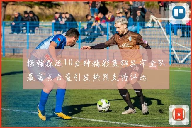 杨瀚森近10分钟精彩集锦发布全队最高点击量引发热烈支持评论