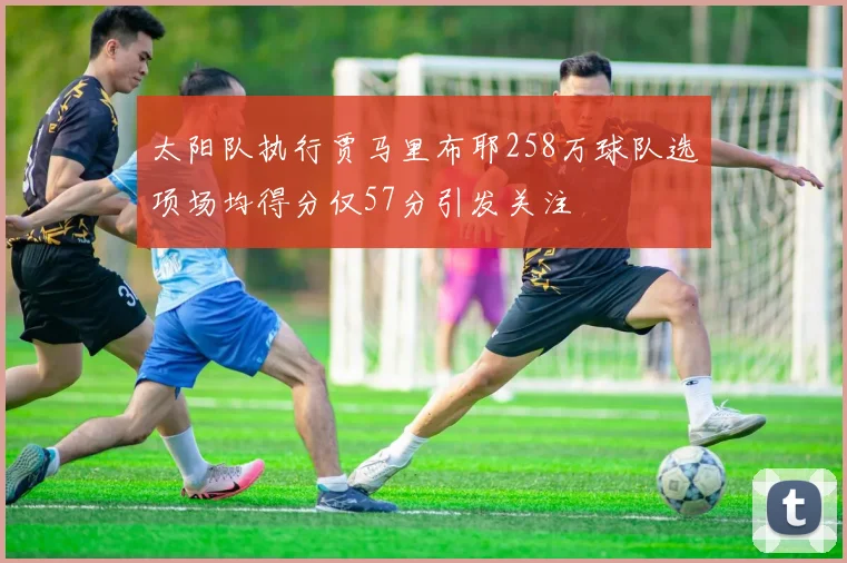太阳队执行贾马里布耶258万球队选项场均得分仅57分引发关注