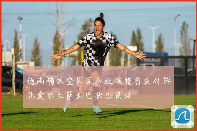 德尚确认登贝莱和杜埃将首发对阵北爱尔兰萨利巴状态良好