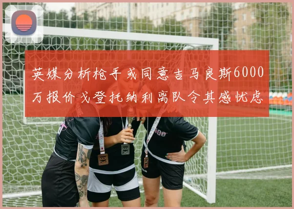 英媒分析枪手或同意吉马良斯6000万报价戈登托纳利离队令其感忧虑