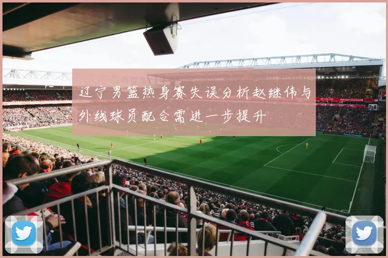 辽宁男篮热身赛失误分析赵继伟与外线球员配合需进一步提升