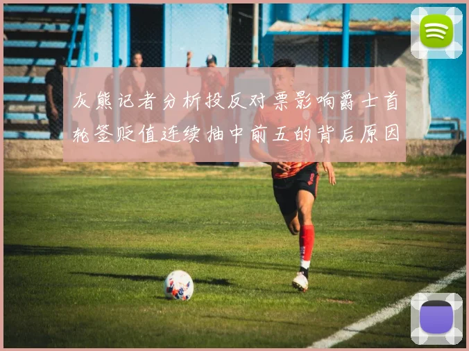 灰熊记者分析投反对票影响爵士首轮签贬值连续抽中前五的背后原因