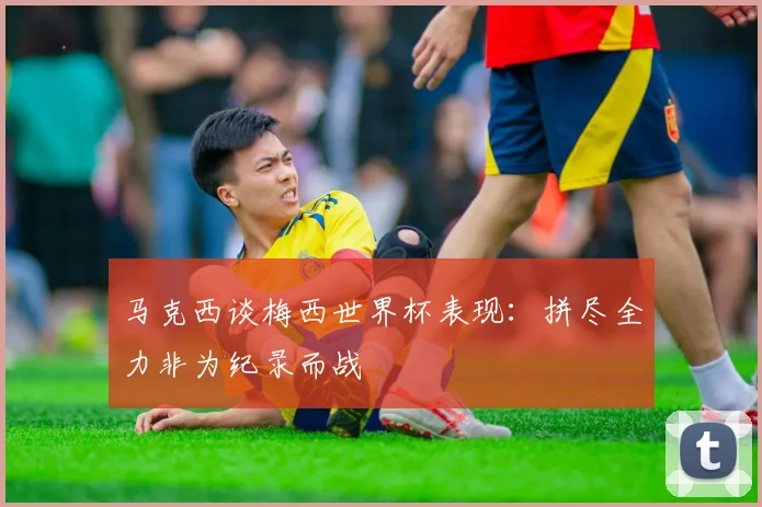 马克西谈梅西世界杯表现：拼尽全力非为纪录而战