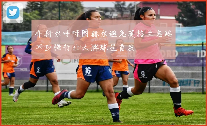 乔科尔呼吁图赫尔避免英格兰老路不应强行让大牌球星首发