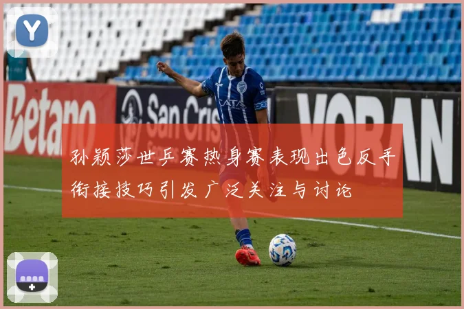 孙颖莎世乒赛热身赛表现出色反手衔接技巧引发广泛关注与讨论