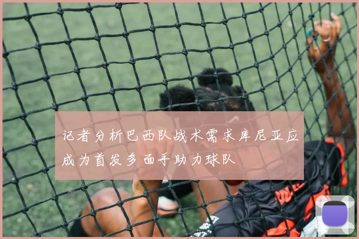 记者分析巴西队战术需求库尼亚应成为首发多面手助力球队