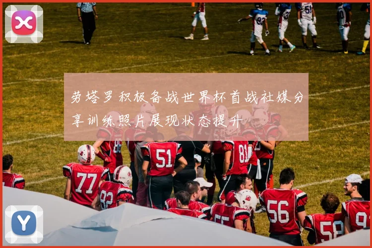 劳塔罗积极备战世界杯首战社媒分享训练照片展现状态提升