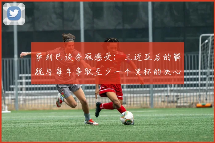 萨利巴谈夺冠感受：三连亚后的解脱与每年争取至少一个奖杯的决心
