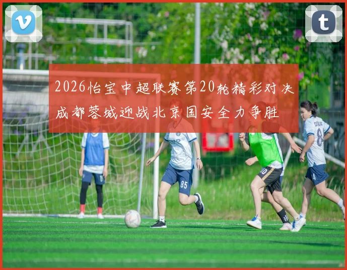 2026怡宝中超联赛第20轮精彩对决成都蓉城迎战北京国安全力争胜