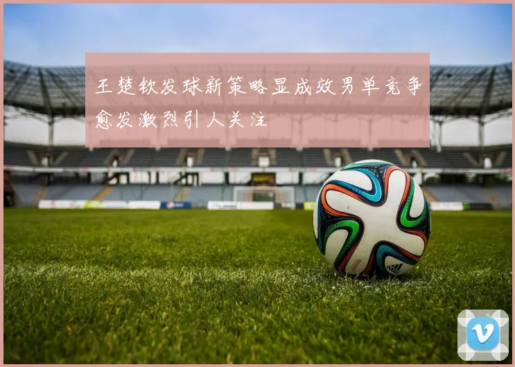 王楚钦发球新策略显成效男单竞争愈发激烈引人关注