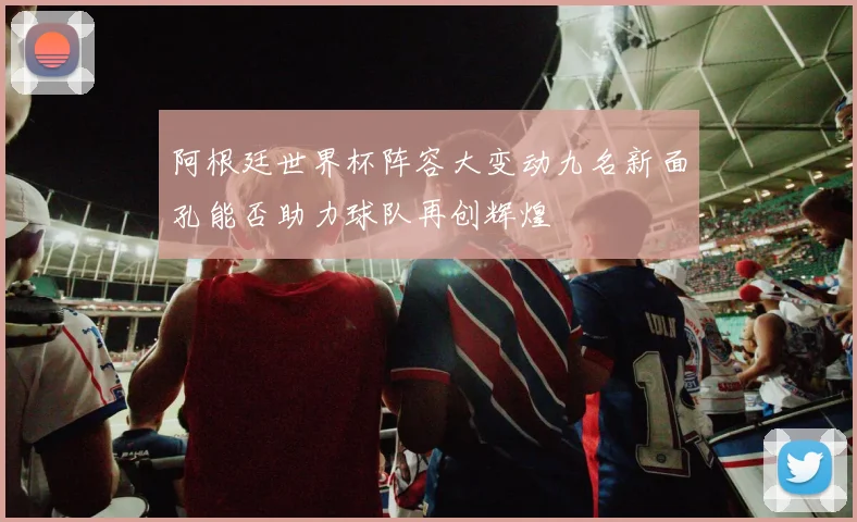 阿根廷世界杯阵容大变动九名新面孔能否助力球队再创辉煌