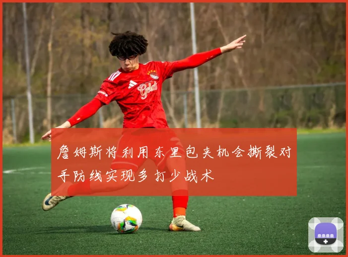 詹姆斯将利用东里包夹机会撕裂对手防线实现多打少战术