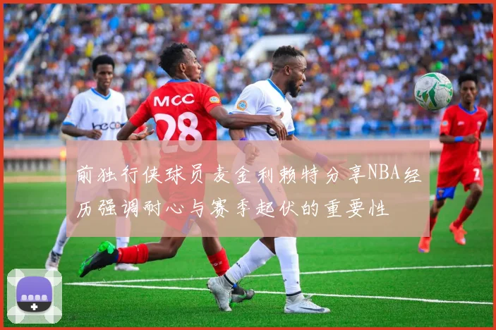 前独行侠球员麦金利赖特分享NBA经历强调耐心与赛季起伏的重要性