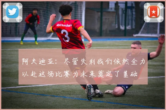 阿夫迪亚：尽管失利我们依然全力以赴这场比赛为未来奠定了基础