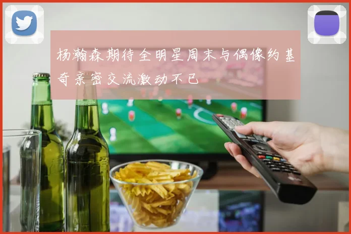 杨瀚森期待全明星周末与偶像约基奇亲密交流激动不已
