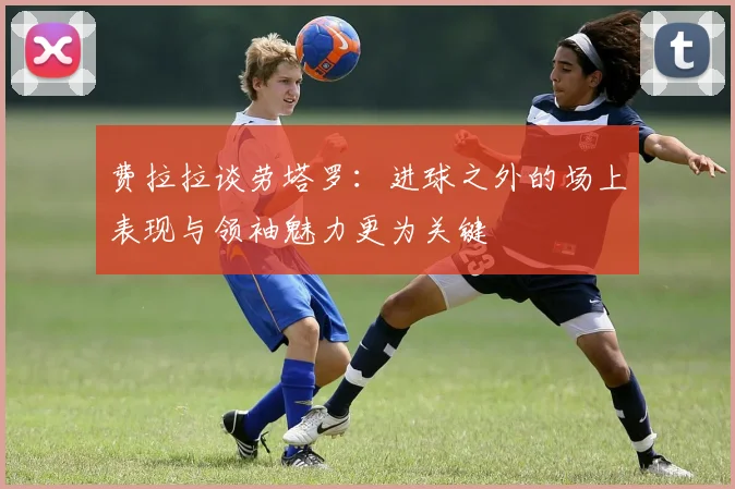 费拉拉谈劳塔罗：进球之外的场上表现与领袖魅力更为关键
