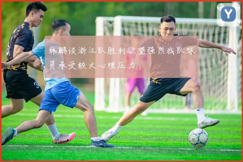 韩鹏谈浙江队胜利欲望强烈我队球员承受较大心理压力
