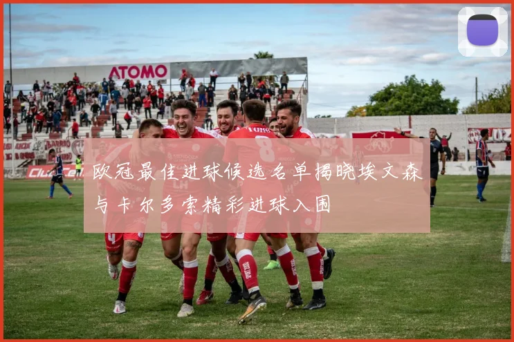 欧冠最佳进球候选名单揭晓埃文森与卡尔多索精彩进球入围