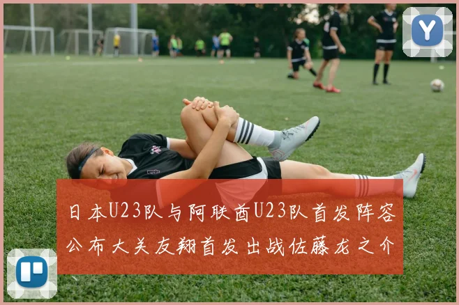 日本U23队与阿联酋U23队首发阵容公布大关友翔首发出战佐藤龙之介替补待命