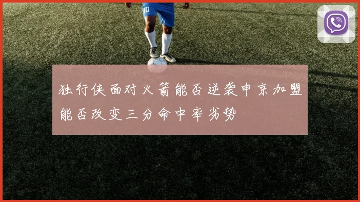 独行侠面对火箭能否逆袭申京加盟能否改变三分命中率劣势