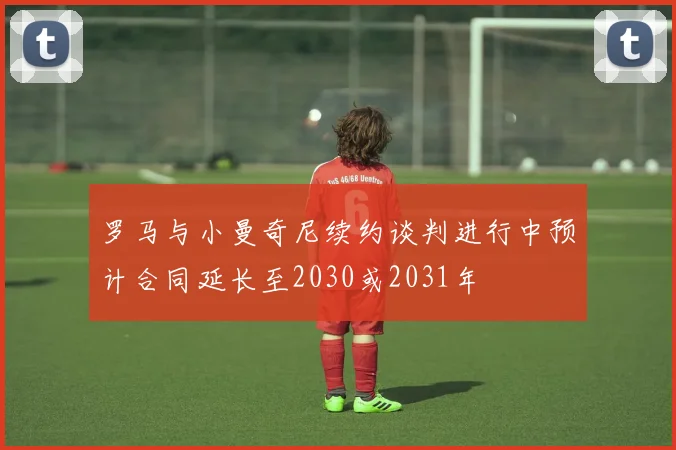 罗马与小曼奇尼续约谈判进行中预计合同延长至2030或2031年