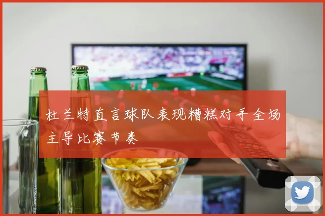 杜兰特直言球队表现糟糕对手全场主导比赛节奏