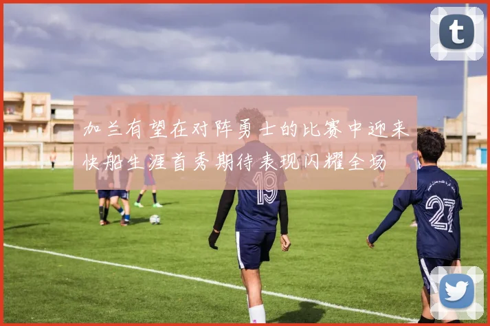 加兰有望在对阵勇士的比赛中迎来快船生涯首秀期待表现闪耀全场