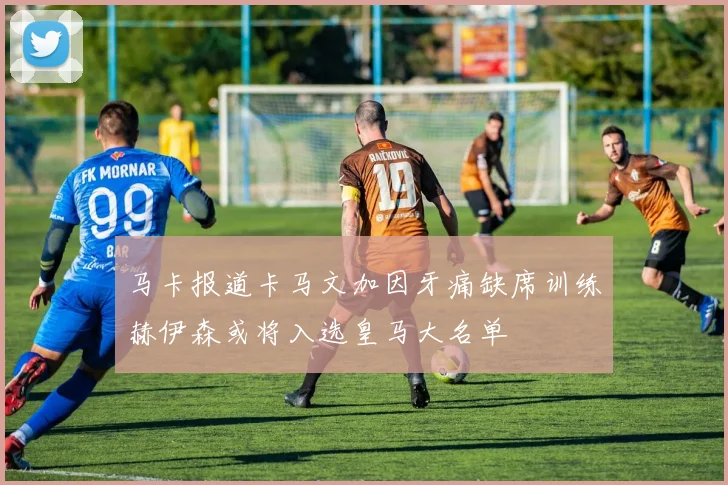 马卡报道卡马文加因牙痛缺席训练赫伊森或将入选皇马大名单