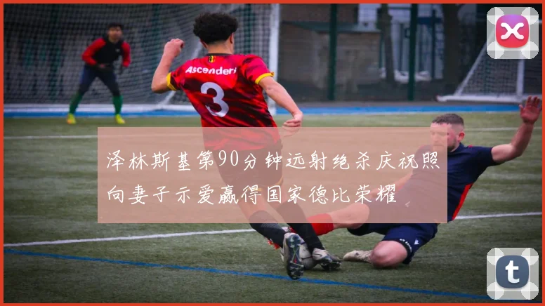 泽林斯基第90分钟远射绝杀庆祝照向妻子示爱赢得国家德比荣耀