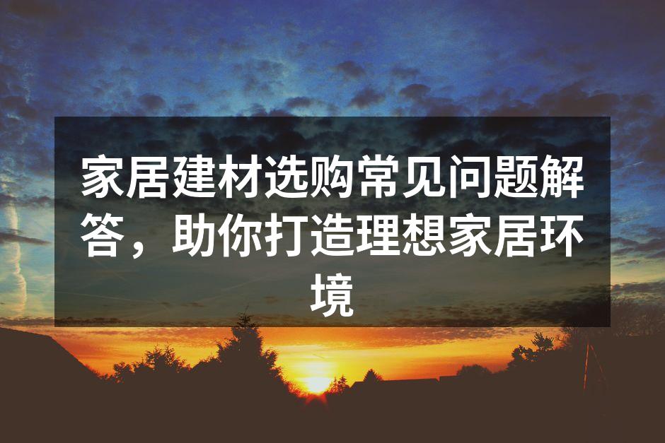 家居建材选购常见问题解答,助你打造理想家居环境